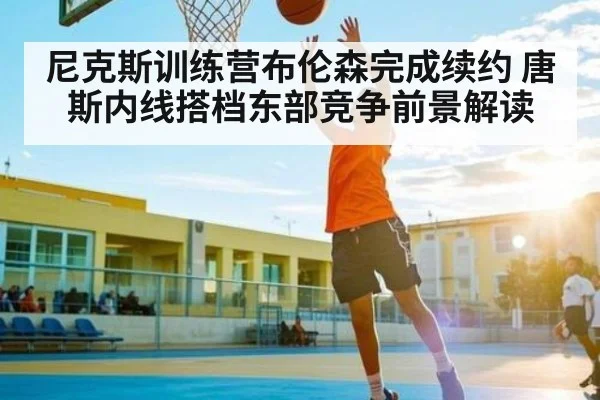 尼克斯训练营布伦森完成续约 唐斯内线搭档东部竞争前景解读